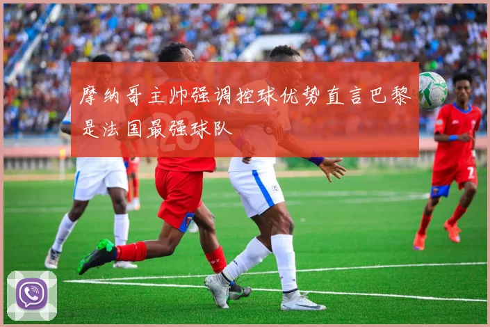 摩纳哥主帅强调控球优势直言巴黎是法国最强球队