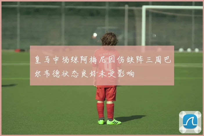 皇马中场琼阿梅尼因伤缺阵三周巴尔韦德状态良好未受影响