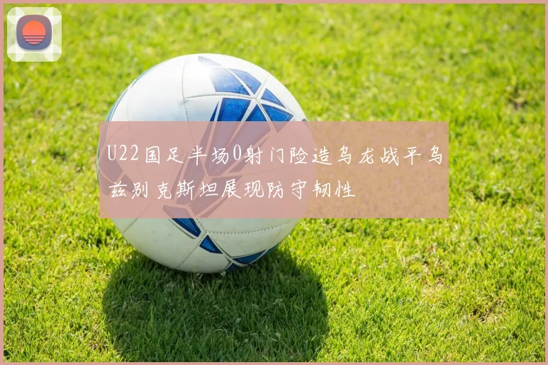 U22国足半场0射门险造乌龙战平乌兹别克斯坦展现防守韧性