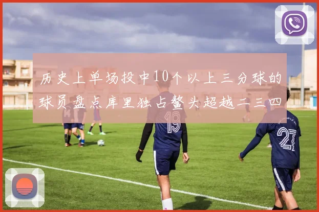 历史上单场投中10个以上三分球的球员盘点库里独占鳌头超越二三四名总和