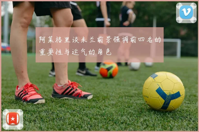 阿莱格里谈米兰前景强调前四名的重要性与运气的角色