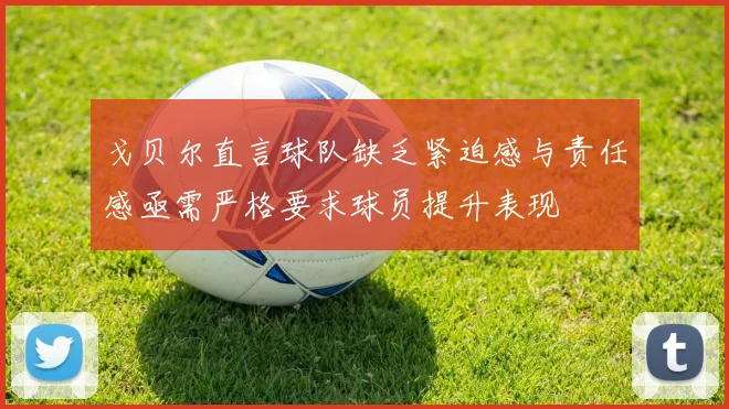 戈贝尔直言球队缺乏紧迫感与责任感亟需严格要求球员提升表现