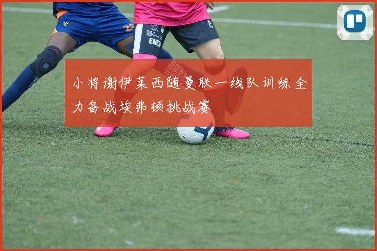 小将谢伊莱西随曼联一线队训练全力备战埃弗顿挑战赛