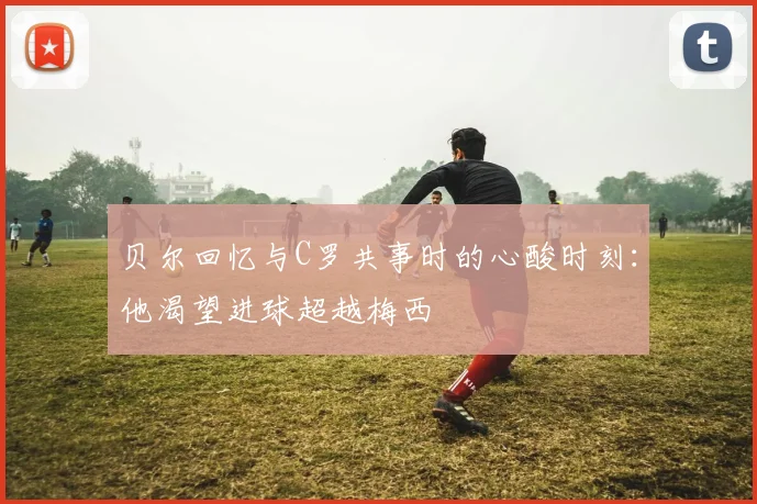 贝尔回忆与C罗共事时的心酸时刻：他渴望进球超越梅西