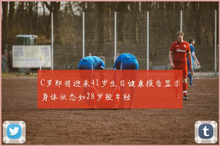 C罗即将迎来41岁生日健康报告显示身体状态如28岁般年轻