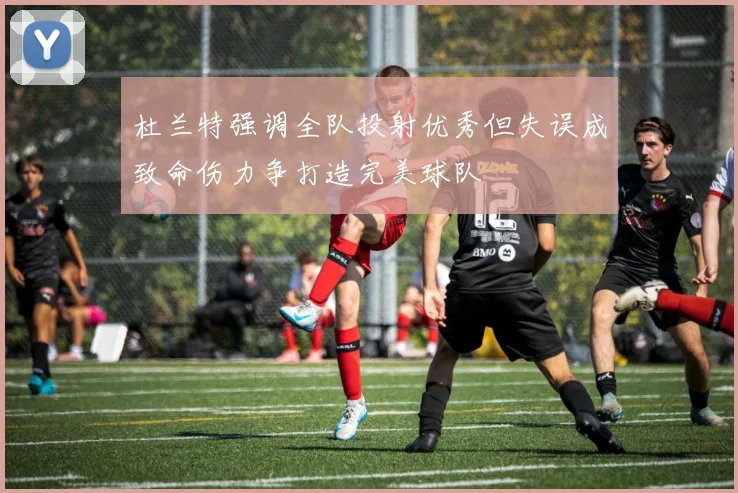 杜兰特强调全队投射优秀但失误成致命伤力争打造完美球队