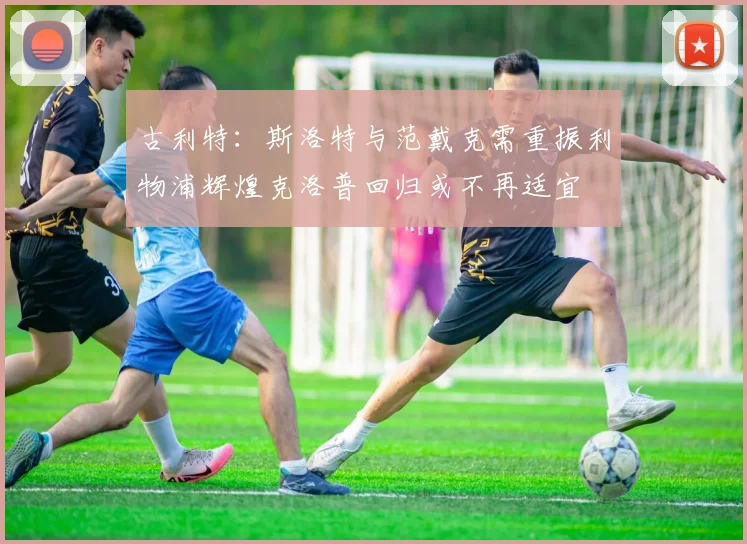 古利特：斯洛特与范戴克需重振利物浦辉煌克洛普回归或不再适宜