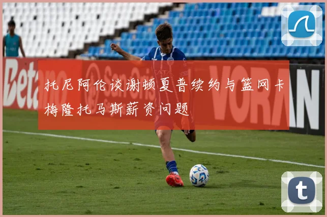 托尼阿伦谈谢顿夏普续约与篮网卡梅隆托马斯薪资问题
