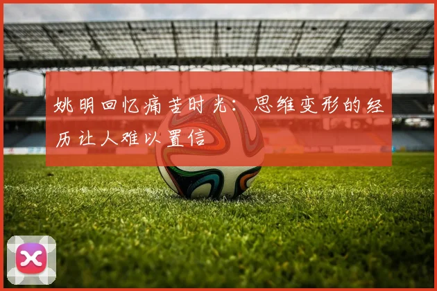 姚明回忆痛苦时光：思维变形的经历让人难以置信