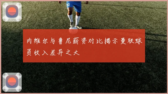 内维尔与鲁尼薪资对比揭示曼联球员收入差异之大