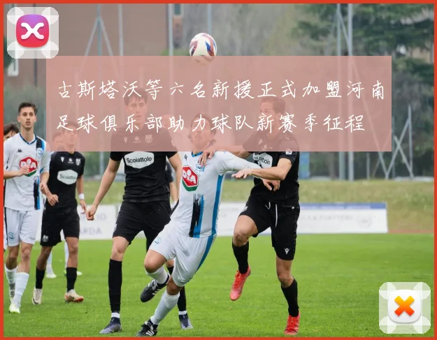 古斯塔沃等六名新援正式加盟河南足球俱乐部助力球队新赛季征程
