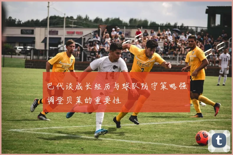 巴代谈成长经历与球队防守策略强调登贝莱的重要性