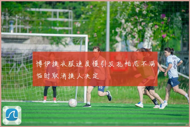 博伊换衣服速度慢引发孔帕尼不满临时取消换人决定