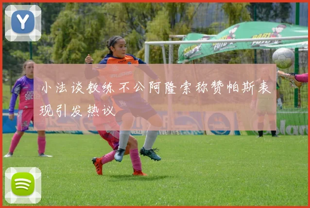 小法谈教练不公阿隆索称赞帕斯表现引发热议
