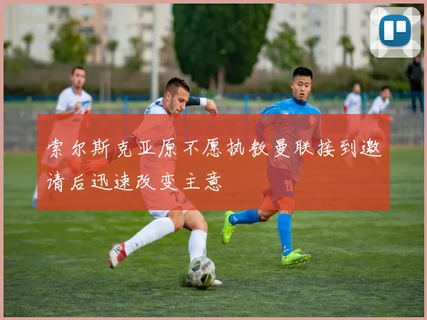 索尔斯克亚原不愿执教曼联接到邀请后迅速改变主意