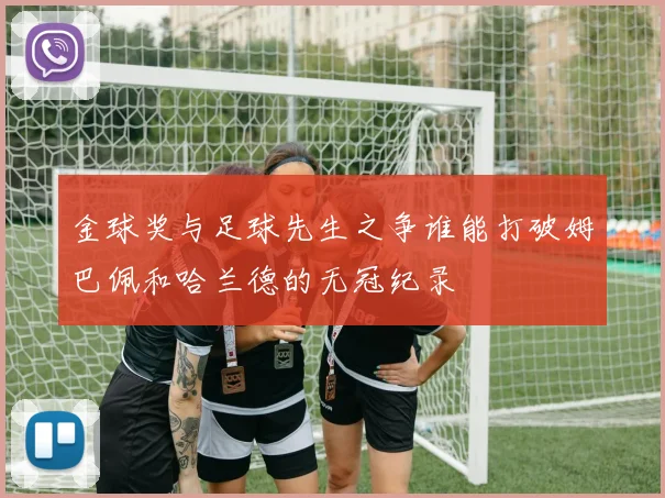 金球奖与足球先生之争谁能打破姆巴佩和哈兰德的无冠纪录